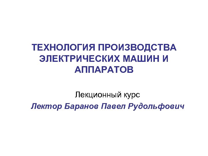 ТЕХНОЛОГИЯ ПРОИЗВОДСТВА ЭЛЕКТРИЧЕСКИХ МАШИН И АППАРАТОВ Лекционный курс Лектор Баранов Павел Рудольфович 