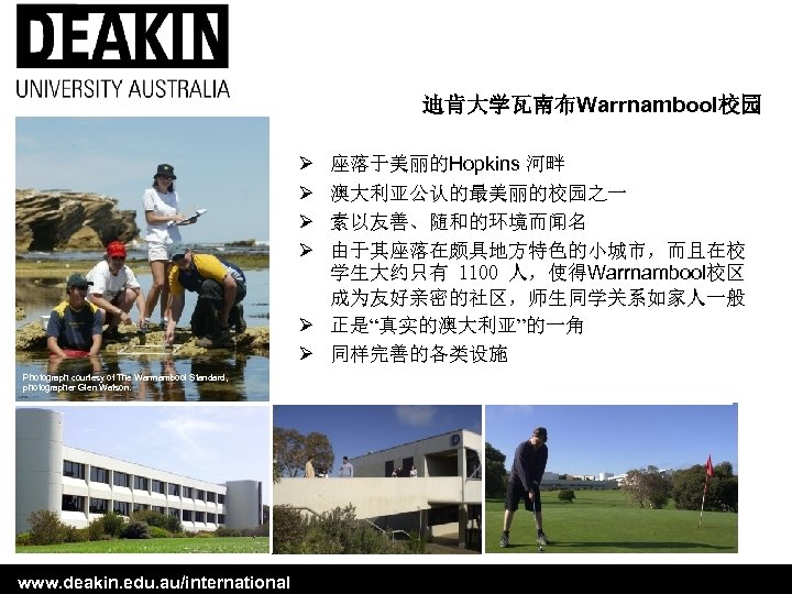 迪肯大学瓦南布Warrnambool校园 Ø Ø 座落于美丽的Hopkins 河畔 澳大利亚公认的最美丽的校园之一 素以友善、随和的环境而闻名 由于其座落在颇具地方特色的小城市，而且在校 学生大约只有 1100 人，使得Warrnambool校区 成为友好亲密的社区，师生同学关系如家人一般 Ø 正是“真实的澳大利亚”的一角