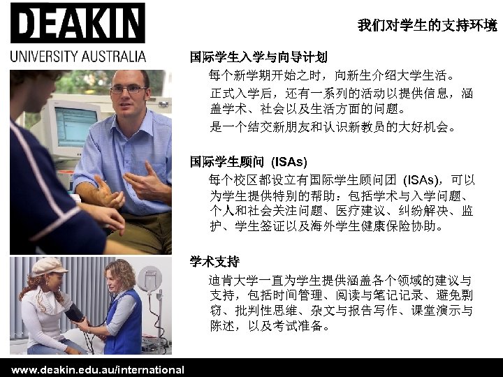 我们对学生的支持环境 国际学生入学与向导计划 每个新学期开始之时，向新生介绍大学生活。 正式入学后，还有一系列的活动以提供信息，涵 盖学术、社会以及生活方面的问题。 是一个结交新朋友和认识新教员的大好机会。 国际学生顾问 (ISAs) 每个校区都设立有国际学生顾问团 (ISAs)，可以 为学生提供特别的帮助：包括学术与入学问题、 个人和社会关注问题、医疗建议、纠纷解决、监 护、学生签证以及海外学生健康保险协助。 学术支持