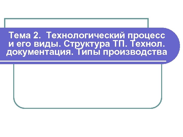 Тема 2. Технологический процесс и его виды. Структура ТП. Технол. документация. Типы производства 