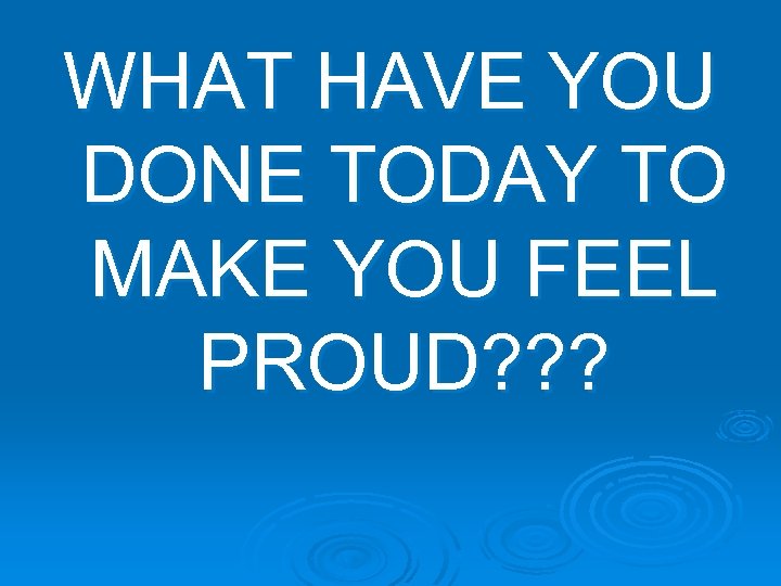 WHAT HAVE YOU DONE TODAY TO MAKE YOU FEEL PROUD? ? ? 