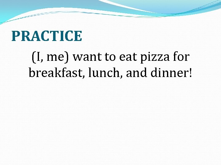 PRACTICE (I, me) want to eat pizza for breakfast, lunch, and dinner! 