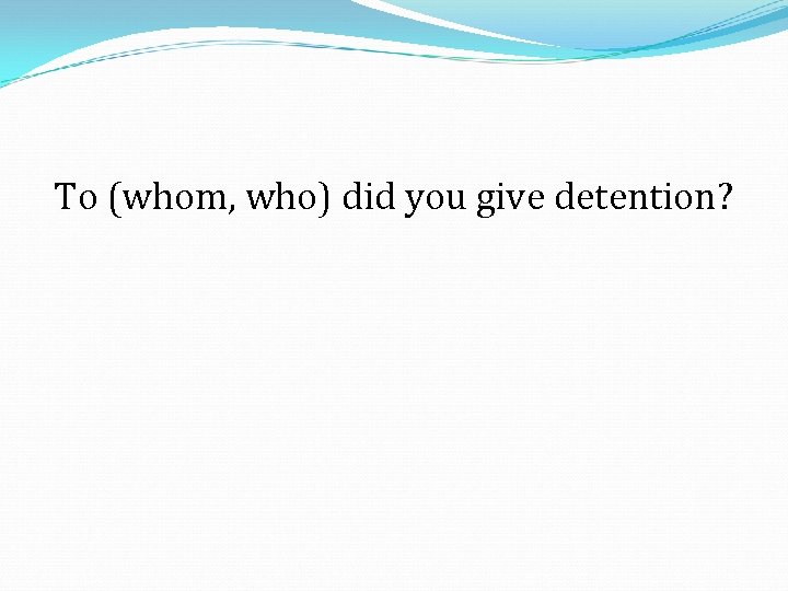 To (whom, who) did you give detention? 