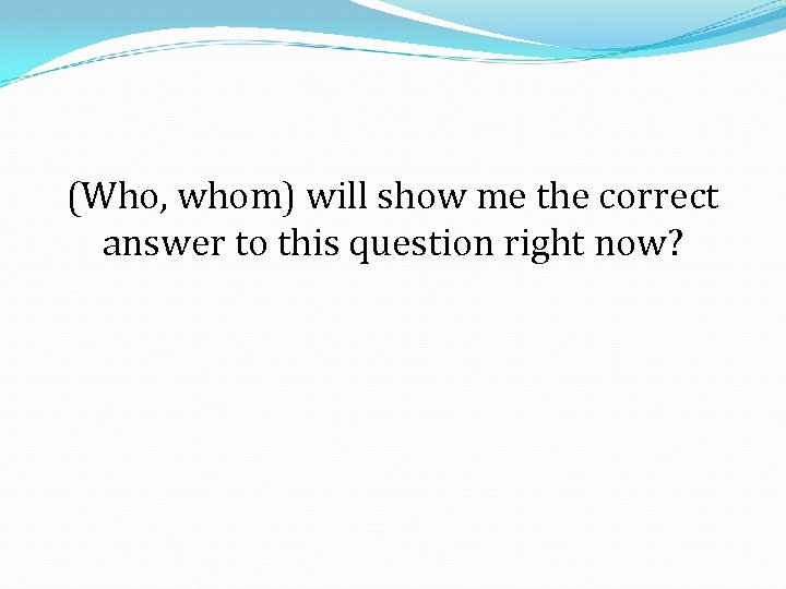 (Who, whom) will show me the correct answer to this question right now? 