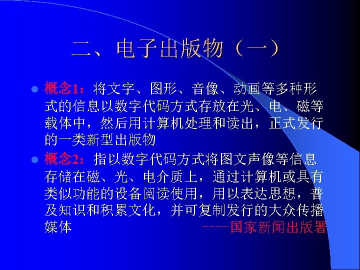 二、电子出版物（一） 概念 1：将文字、图形、音像、动画等多种形 式的信息以数字代码方式存放在光、电、磁等 载体中，然后用计算机处理和读出，正式发行 的一类新型出版物 l 概念 2：指以数字代码方式将图文声像等信息 存储在磁、光、电介质上，通过计算机或具有 类似功能的设备阅读使用，用以表达思想，普 及知识和积累文化，并可复制发行的大众传播 媒体 ----国家新闻出版署