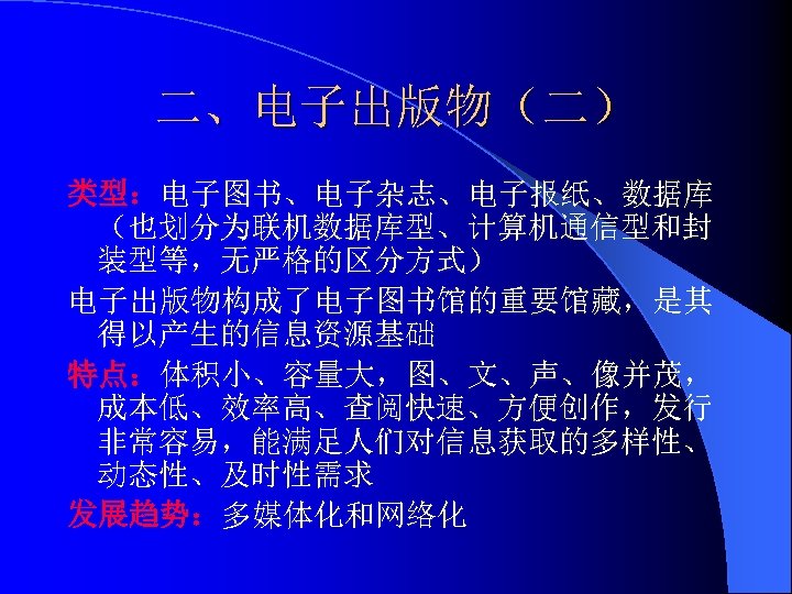 二、电子出版物（二） 类型：电子图书、电子杂志、电子报纸、数据库 （也划分为联机数据库型、计算机通信型和封 装型等，无严格的区分方式） 电子出版物构成了电子图书馆的重要馆藏，是其 得以产生的信息资源基础 特点：体积小、容量大，图、文、声、像并茂， 成本低、效率高、查阅快速、方便创作，发行 非常容易，能满足人们对信息获取的多样性、 动态性、及时性需求 发展趋势：多媒体化和网络化 