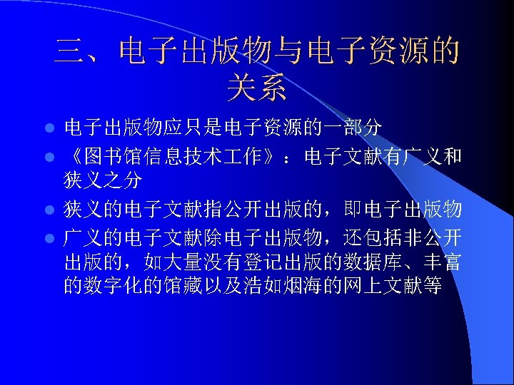 三、电子出版物与电子资源的 关系 电子出版物应只是电子资源的一部分 l 《图书馆信息技术 作》：电子文献有广义和 狭义之分 l 狭义的电子文献指公开出版的，即电子出版物 l 广义的电子文献除电子出版物，还包括非公开 出版的，如大量没有登记出版的数据库、丰富 的数字化的馆藏以及浩如烟海的网上文献等 l