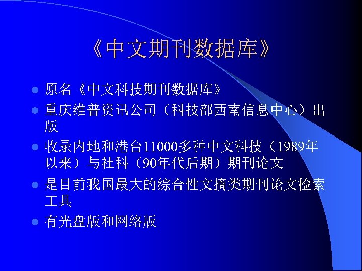 《中文期刊数据库》 原名《中文科技期刊数据库》 l 重庆维普资讯公司（科技部西南信息中心）出 版 l 收录内地和港台 11000多种中文科技（1989年 以来）与社科（90年代后期）期刊论文 l 是目前我国最大的综合性文摘类期刊论文检索 具 l 有光盘版和网络版