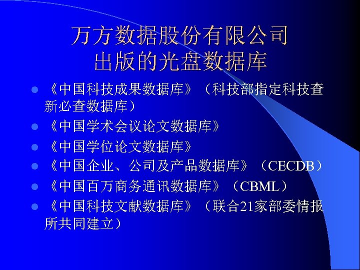 万方数据股份有限公司 出版的光盘数据库 l l l 《中国科技成果数据库》（科技部指定科技查 新必查数据库） 《中国学术会议论文数据库》 《中国学位论文数据库》 《中国企业、公司及产品数据库》（CECDB） 《中国百万商务通讯数据库》（CBML） 《中国科技文献数据库》（联合21家部委情报 所共同建立） 