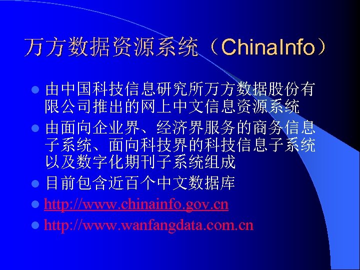 万方数据资源系统（China. Info） l 由中国科技信息研究所万方数据股份有 限公司推出的网上中文信息资源系统 l 由面向企业界、经济界服务的商务信息 子系统、面向科技界的科技信息子系统 以及数字化期刊子系统组成 l 目前包含近百个中文数据库 l http: //www.