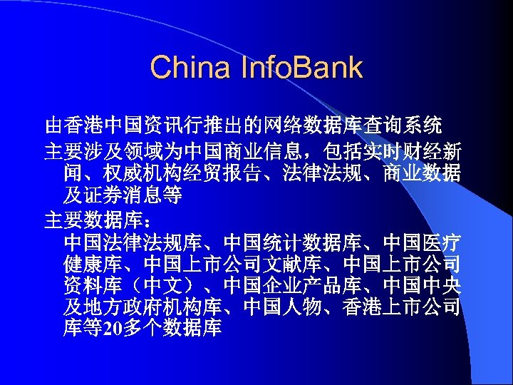 China Info. Bank 由香港中国资讯行推出的网络数据库查询系统 主要涉及领域为中国商业信息，包括实时财经新 闻、权威机构经贸报告、法律法规、商业数据 及证券消息等 主要数据库： 中国法律法规库、中国统计数据库、中国医疗 健康库、中国上市公司文献库、中国上市公司 资料库（中文）、中国企业产品库、中国中央 及地方政府机构库、中国人物、香港上市公司 库等20多个数据库 