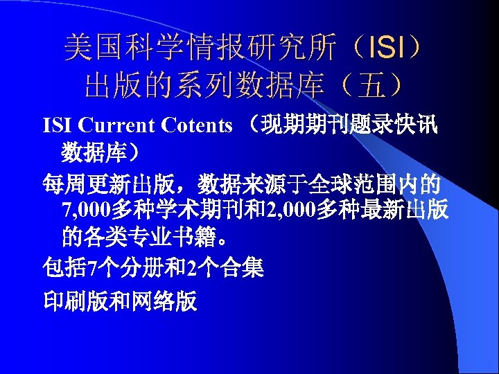 美国科学情报研究所（ISI） 出版的系列数据库（五） ISI Current Cotents （现期期刊题录快讯 数据库） 每周更新出版，数据来源于全球范围内的 7, 000多种学术期刊和2, 000多种最新出版 的各类专业书籍。 包括 7个分册和2个合集