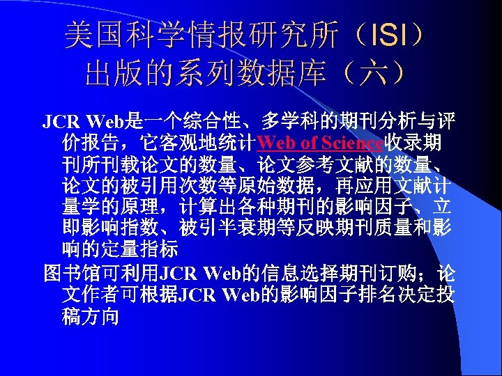 美国科学情报研究所（ISI） 出版的系列数据库（六） JCR Web是一个综合性、多学科的期刊分析与评 价报告，它客观地统计Web of Science收录期 刊所刊载论文的数量、论文参考文献的数量、 论文的被引用次数等原始数据，再应用文献计 量学的原理，计算出各种期刊的影响因子、立 即影响指数、被引半衰期等反映期刊质量和影 响的定量指标 图书馆可利用JCR Web的信息选择期刊订购；论
