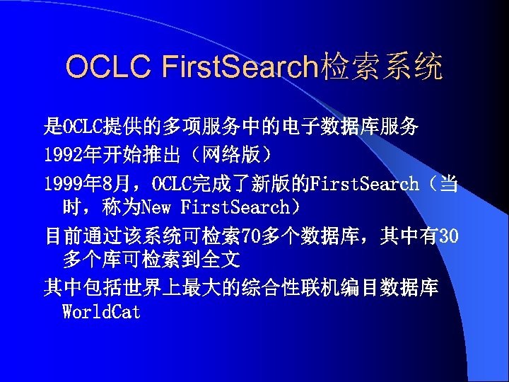 OCLC First. Search检索系统 是OCLC提供的多项服务中的电子数据库服务 1992年开始推出（网络版） 1999年 8月，OCLC完成了新版的First. Search（当 时，称为New First. Search） 目前通过该系统可检索 70多个数据库，其中有30 多个库可检索到全文