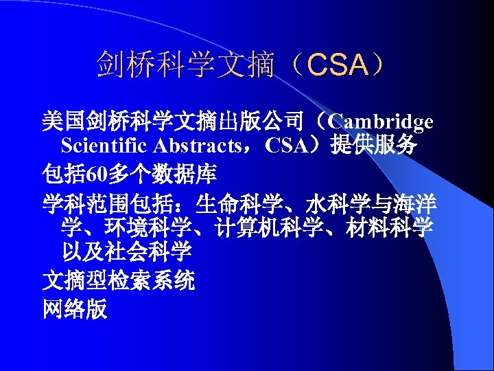 剑桥科学文摘（CSA） 美国剑桥科学文摘出版公司（Cambridge Scientific Abstracts，CSA）提供服务 包括 60多个数据库 学科范围包括：生命科学、水科学与海洋 学、环境科学、计算机科学、材料科学 以及社会科学 文摘型检索系统 网络版 