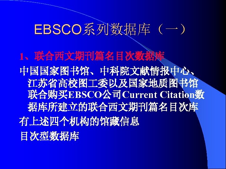 EBSCO系列数据库（一） 1、联合西文期刊篇名目次数据库 中国国家图书馆、中科院文献情报中心、 江苏省高校图 委以及国家地质图书馆 联合购买EBSCO公司Current Citation数 据库所建立的联合西文期刊篇名目次库 有上述四个机构的馆藏信息 目次型数据库 