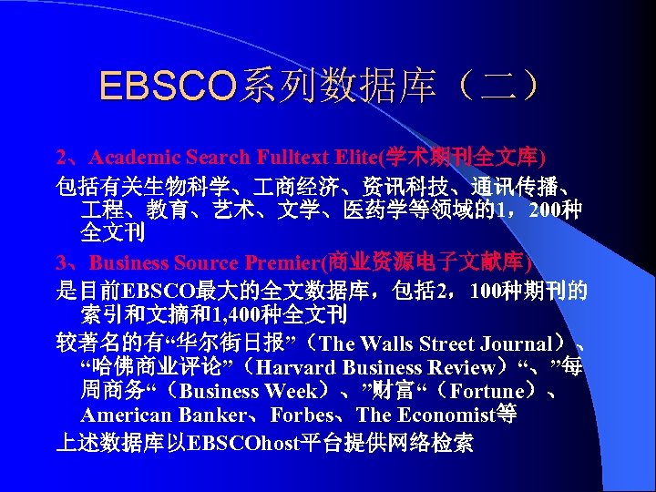 EBSCO系列数据库（二） 2、Academic Search Fulltext Elite(学术期刊全文库) 包括有关生物科学、 商经济、资讯科技、通讯传播、 程、教育、艺术、文学、医药学等领域的1，200种 全文刊 3、Business Source Premier(商业资源电子文献库) 是目前EBSCO最大的全文数据库，包括 2，100种期刊的