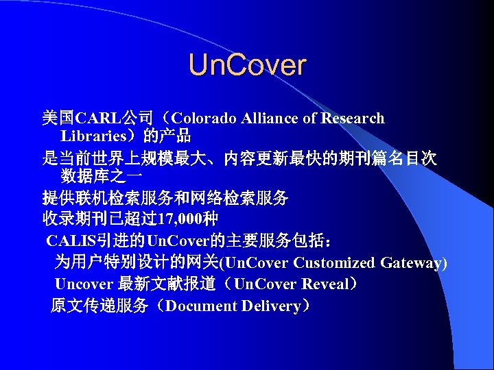 Un. Cover 美国CARL公司（Colorado Alliance of Research Libraries）的产品 是当前世界上规模最大、内容更新最快的期刊篇名目次 数据库之一 提供联机检索服务和网络检索服务 收录期刊已超过17, 000种 CALIS引进的Un. Cover的主要服务包括：
