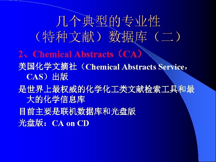 几个典型的专业性 （特种文献）数据库（二） 2、Chemical Abstracts（CA） 美国化学文摘社（Chemical Abstracts Service， CAS）出版 是世界上最权威的化学化 类文献检索 具和最 大的化学信息库 目前主要是联机数据库和光盘版 光盘版：CA