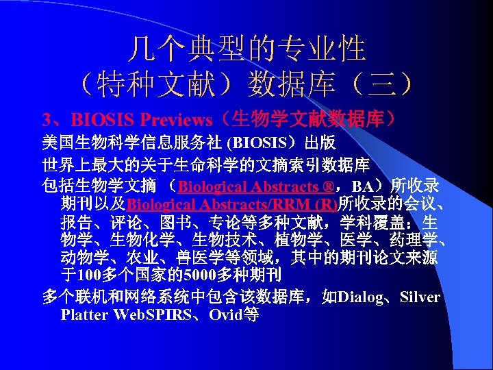 几个典型的专业性 （特种文献）数据库（三） 3、BIOSIS Previews（生物学文献数据库） 美国生物科学信息服务社 (BIOSIS）出版 世界上最大的关于生命科学的文摘索引数据库 包括生物学文摘 （Biological Abstracts ®，BA）所收录 期刊以及Biological Abstracts/RRM (R)所收录的会议、
