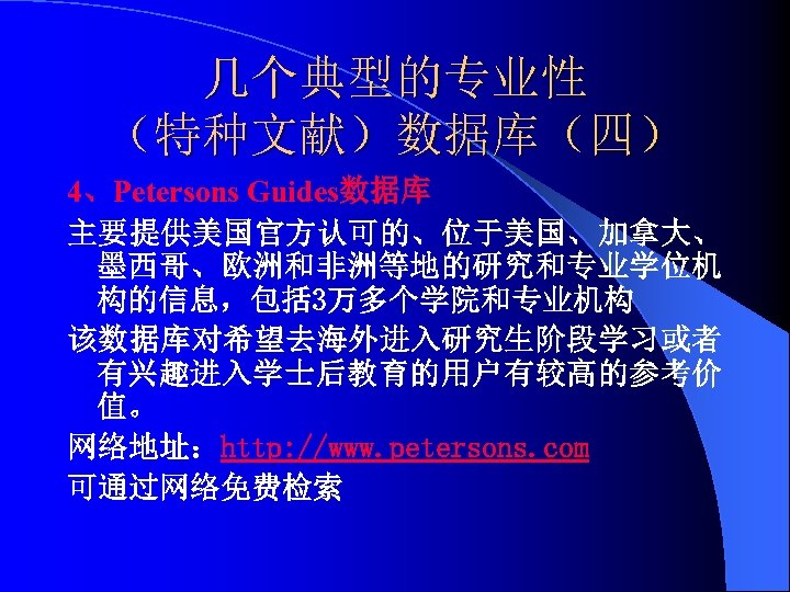 几个典型的专业性 （特种文献）数据库（四） 4、Petersons Guides数据库 主要提供美国官方认可的、位于美国、加拿大、 墨西哥、欧洲和非洲等地的研究和专业学位机 构的信息，包括 3万多个学院和专业机构 该数据库对希望去海外进入研究生阶段学习或者 有兴趣进入学士后教育的用户有较高的参考价 值。 网络地址：http: //www. petersons.