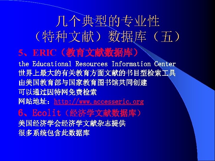 几个典型的专业性 （特种文献）数据库（五） 5、ERIC（教育文献数据库） the Educational Resources Information Center 世界上最大的有关教育方面文献的书目型检索 具 由美国教育部与国家教育图书馆共同创建 可以通过因特网免费检索 网站地址：http: //www.