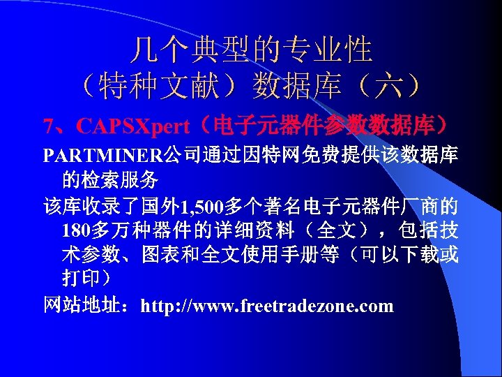 几个典型的专业性 （特种文献）数据库（六） 7、CAPSXpert（电子元器件参数数据库） PARTMINER公司通过因特网免费提供该数据库 的检索服务 该库收录了国外 1, 500多个著名电子元器件厂商的 180多万种器件的详细资料（全文），包括技 术参数、图表和全文使用手册等（可以下载或 打印） 网站地址：http: //www. freetradezone.