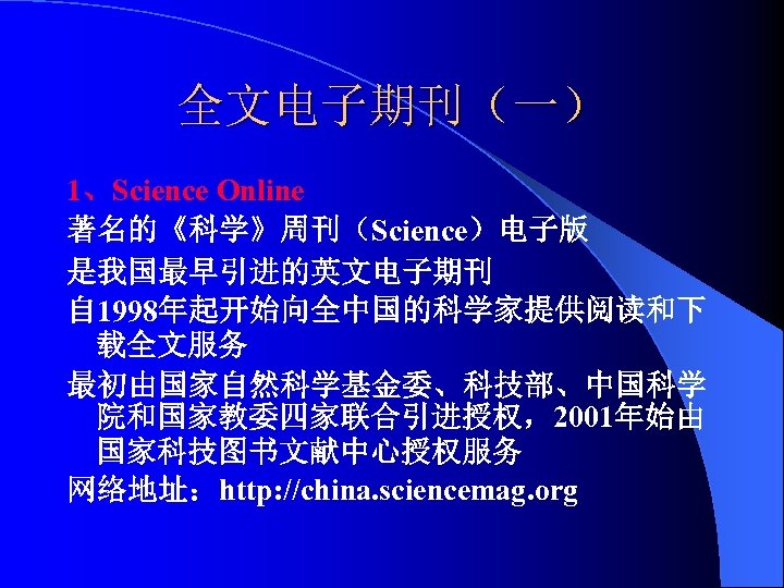 全文电子期刊（一） 1、Science Online 著名的《科学》周刊（Science）电子版 是我国最早引进的英文电子期刊 自 1998年起开始向全中国的科学家提供阅读和下 载全文服务 最初由国家自然科学基金委、科技部、中国科学 院和国家教委四家联合引进授权，2001年始由 国家科技图书文献中心授权服务 网络地址：http: //china. sciencemag.