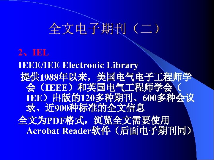 全文电子期刊（二） 2、IEL IEEE/IEE Electronic Library 提供 1988年以来，美国电气电子 程师学 会（IEEE）和英国电气 程师学会（ IEE）出版的120多种期刊、600多种会议 录、近 900种标准的全文信息 全文为PDF格式，浏览全文需要使用
