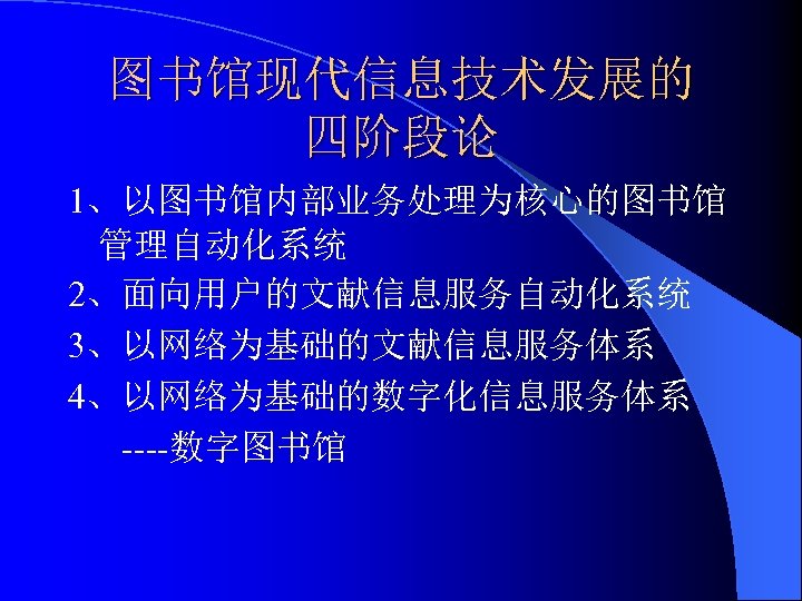 图书馆现代信息技术发展的 四阶段论 1、以图书馆内部业务处理为核心的图书馆 管理自动化系统 2、面向用户的文献信息服务自动化系统 3、以网络为基础的文献信息服务体系 4、以网络为基础的数字化信息服务体系 ----数字图书馆 