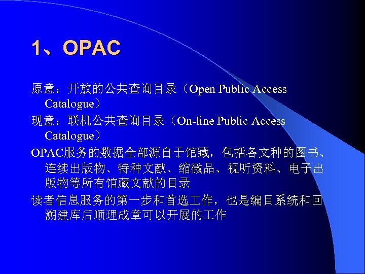 1、OPAC 原意：开放的公共查询目录（Open Public Access Catalogue） 现意：联机公共查询目录（On-line Public Access Catalogue） OPAC服务的数据全部源自于馆藏，包括各文种的图书、 连续出版物、特种文献、缩微品、视听资料、电子出 版物等所有馆藏文献的目录 读者信息服务的第一步和首选 作，也是编目系统和回