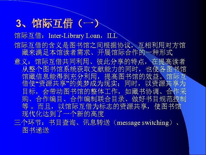 3、馆际互借（一） 馆际互借：Inter-Library Loan，ILL 馆际互借的含义是图书馆之间根据协议，互相利用对方馆 藏来满足本馆读者需求、开展馆际合作的一种形式 意义：馆际互借共同利用、彼此分享的特点，在提高读者 从整个图书馆系统获取文献能力的同时，也使各图书馆 馆藏信息能得到充分利用，提高图书馆的效益。馆际互 借使“资源共享”的美梦成为现实；同时，以资源共享为 目标，会带动图书馆的整体 作，如藏书协调、合作采 购、合作编目、合作编制联合目录、做好书目规范控制 等 。而且，以馆际互借为标志的资源共享，使图书馆