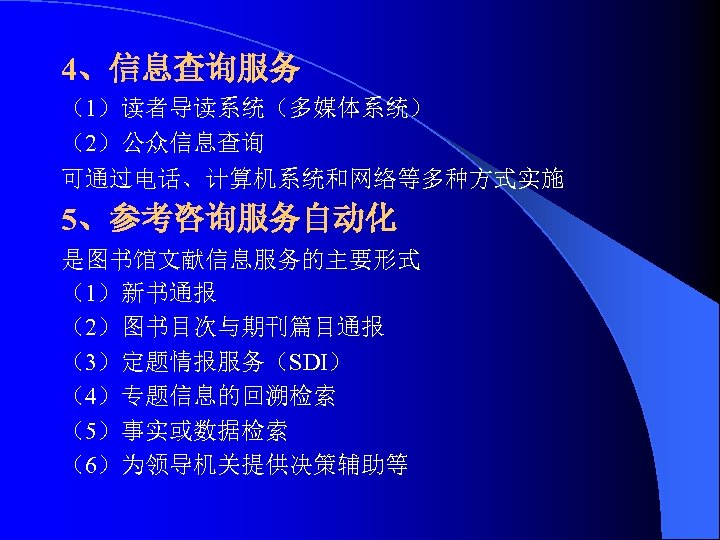 4、信息查询服务 （1）读者导读系统（多媒体系统） （2）公众信息查询 可通过电话、计算机系统和网络等多种方式实施 5、参考咨询服务自动化 是图书馆文献信息服务的主要形式 （1）新书通报 （2）图书目次与期刊篇目通报 （3）定题情报服务（SDI） （4）专题信息的回溯检索 （5）事实或数据检索 （6）为领导机关提供决策辅助等 