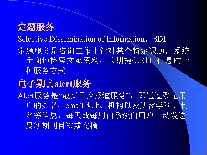 定题服务 Selective Dissemination of Information，SDI 定题服务是咨询 作中针对某个特定课题，系统 全面地检索文献资料，长期提供对口信息的一 种服务方式 电子期刊alert服务 Alert服务是“最新目次报道服务”，即通过登记用 户的姓名、email地址、机构以及所需学科、刊 名等信息，每天或每周由系统向用户自动发送 最新期刊目次或文摘