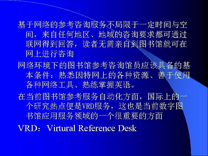 基于网络的参考咨询服务不局限于一定时间与空 间，来自任何地区、地域的咨询要求都可通过 联网得到回答，读者无需亲自到图书馆就可在 网上进行咨询 网络环境下的图书馆参考咨询馆员应该具备的基 本条件：熟悉因特网上的各种资源、善于使用 各种网络 具、熟练掌握英语。 在当前图书馆参考服务自动化方面，国际上的一 个研究热点便是VRD服务，这也是当前数字图 书馆应用服务领域的一个很重要的方面 VRD：Virtural Reference Desk