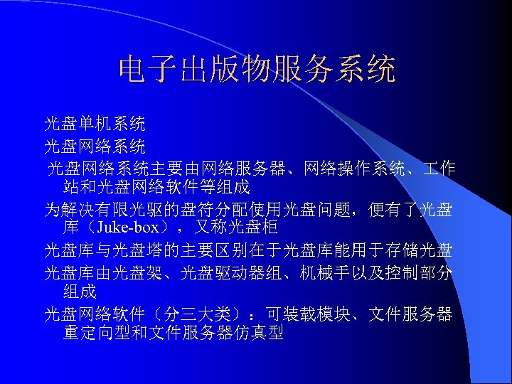 电子出版物服务系统 光盘单机系统 光盘网络系统主要由网络服务器、网络操作系统、 作 站和光盘网络软件等组成 为解决有限光驱的盘符分配使用光盘问题，便有了光盘 库（Juke-box），又称光盘柜 光盘库与光盘塔的主要区别在于光盘库能用于存储光盘 光盘库由光盘架、光盘驱动器组、机械手以及控制部分 组成 光盘网络软件（分三大类）：可装载模块、文件服务器 重定向型和文件服务器仿真型 