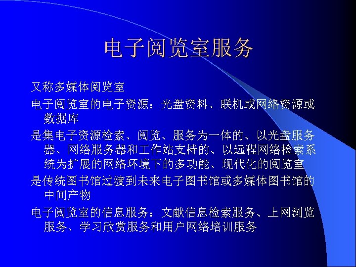 电子阅览室服务 又称多媒体阅览室 电子阅览室的电子资源：光盘资料、联机或网络资源或 数据库 是集电子资源检索、阅览、服务为一体的、以光盘服务 器、网络服务器和 作站支持的、以远程网络检索系 统为扩展的网络环境下的多功能、现代化的阅览室 是传统图书馆过渡到未来电子图书馆或多媒体图书馆的 中间产物 电子阅览室的信息服务：文献信息检索服务、上网浏览 服务、学习欣赏服务和用户网络培训服务 