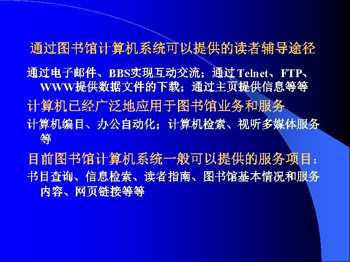 通过图书馆计算机系统可以提供的读者辅导途径 通过电子邮件、BBS实现互动交流；通过 Telnet、FTP、 WWW提供数据文件的下载；通过主页提供信息等等 计算机已经广泛地应用于图书馆业务和服务 计算机编目、办公自动化；计算机检索、视听多媒体服务 等 目前图书馆计算机系统一般可以提供的服务项目： 书目查询、信息检索、读者指南、图书馆基本情况和服务 内容、网页链接等等 