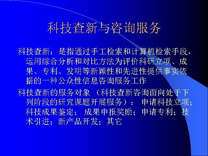 科技查新与咨询服务 科技查新：是指通过手 检索和计算机检索手段， 运用综合分析和对比方法为评价科研立项、成 果、专利、发明等新颖性和先进性提供事实依 据的一种公众性信息咨询服务 作 科技查新的服务对象 （科技查新咨询面向处于下 列阶段的研究课题开展服务）： 申请科技立项； 科技成果鉴定； 成果申报奖励；申请专利；技 术引进；新产品开发；其它