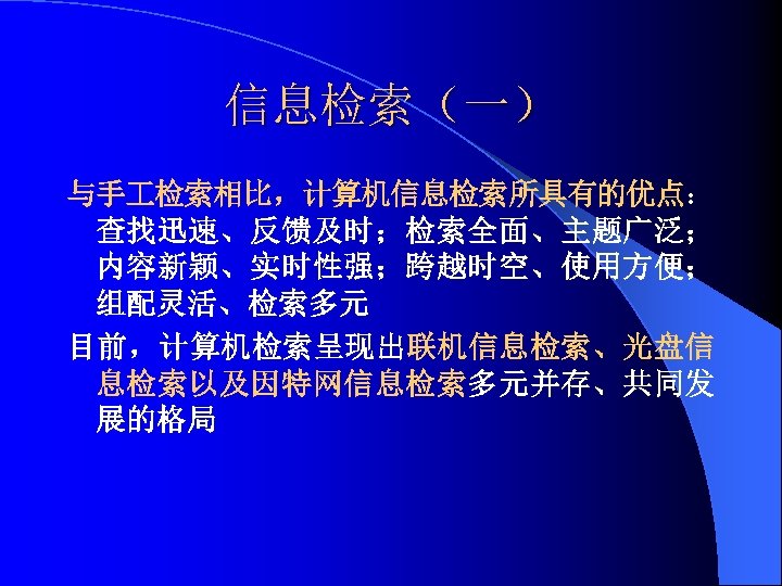 信息检索（一） 与手 检索相比，计算机信息检索所具有的优点： 查找迅速、反馈及时；检索全面、主题广泛； 内容新颖、实时性强；跨越时空、使用方便； 组配灵活、检索多元 目前，计算机检索呈现出联机信息检索、光盘信 息检索以及因特网信息检索多元并存、共同发 展的格局 