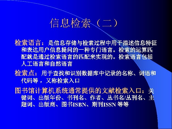 信息检索（二） 检索语言：是信息存储与检索过程中用于描述信息特征 和表达用户信息提问的一种专门语言。检索的运算匹 配就是通过检索语言的匹配来实现的。检索语言包括 人 语言和自然语言 检索点：用于查找和识别数据库中记录的名称、词语和 代码等 ，又称检索入口 图书馆计算机系统通常提供的文献检索入口：关 键词、出版年份、书刊名、作者、丛书名/丛刊名、主 题词、出版商、图书ISBN、期刊ISSN 等等 