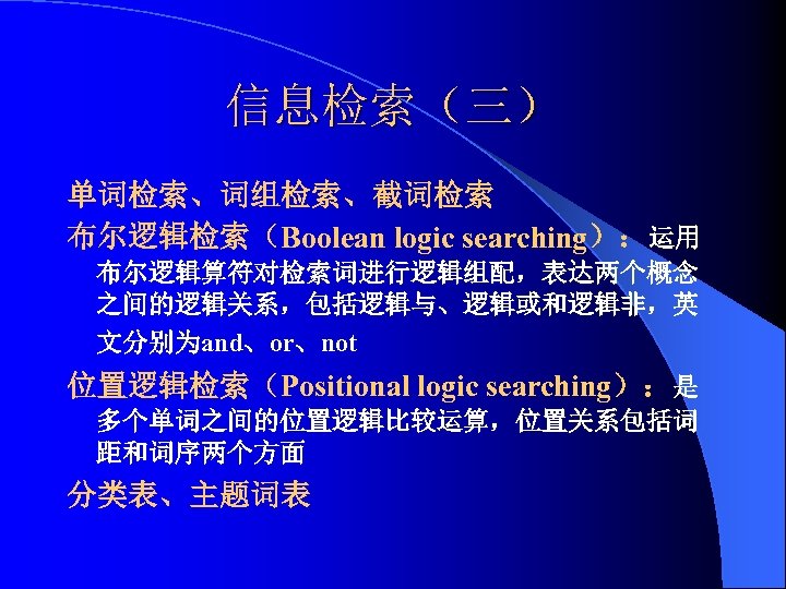 信息检索（三） 单词检索、词组检索、截词检索 布尔逻辑检索（Boolean logic searching）：运用 布尔逻辑算符对检索词进行逻辑组配，表达两个概念 之间的逻辑关系，包括逻辑与、逻辑或和逻辑非，英 文分别为and、or、not 位置逻辑检索（Positional logic searching）：是 多个单词之间的位置逻辑比较运算，位置关系包括词 距和词序两个方面 分类表、主题词表