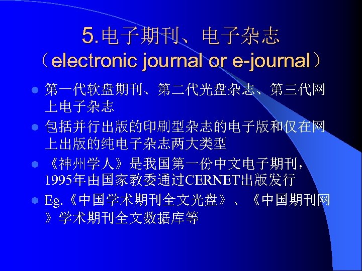 5. 电子期刊、电子杂志 （electronic journal or e-journal） 第一代软盘期刊、第二代光盘杂志、第三代网 上电子杂志 l 包括并行出版的印刷型杂志的电子版和仅在网 上出版的纯电子杂志两大类型 l 《神州学人》是我国第一份中文电子期刊， 1995年由国家教委通过CERNET出版发行
