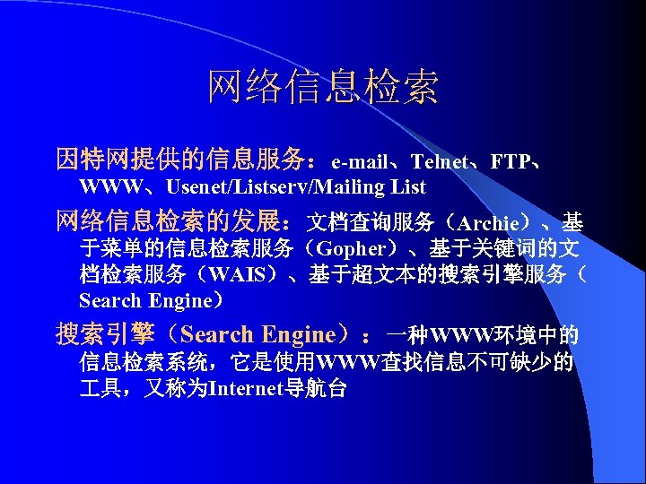 网络信息检索 因特网提供的信息服务：e-mail、Telnet、FTP、 WWW、Usenet/Listserv/Mailing List 网络信息检索的发展：文档查询服务（Archie）、基 于菜单的信息检索服务（Gopher）、基于关键词的文 档检索服务（WAIS）、基于超文本的搜索引擎服务（ Search Engine） 搜索引擎（Search Engine）：一种WWW环境中的 信息检索系统，它是使用WWW查找信息不可缺少的 具，又称为Internet导航台 