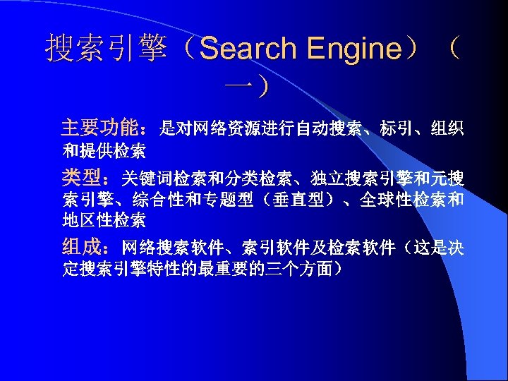 搜索引擎（Search Engine）（ 一） 主要功能：是对网络资源进行自动搜索、标引、组织 和提供检索 类型：关键词检索和分类检索、独立搜索引擎和元搜 索引擎、综合性和专题型（垂直型）、全球性检索和 地区性检索 组成：网络搜索软件、索引软件及检索软件（这是决 定搜索引擎特性的最重要的三个方面） 