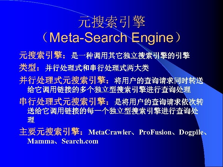 元搜索引擎 （Meta-Search Engine） 元搜索引擎：是一种调用其它独立搜索引擎的引擎 类型：并行处理式和串行处理式两大类 并行处理式元搜索引擎：将用户的查询请求同时转送 给它调用链接的多个独立型搜索引擎进行查询处理 串行处理式元搜索引擎：是将用户的查询请求依次转 送给它调用链接的每一个独立型搜索引擎进行查询处 理 主要元搜索引擎：Meta. Crawler、Pro. Fusion、Dogpile、 Mamma、Search.