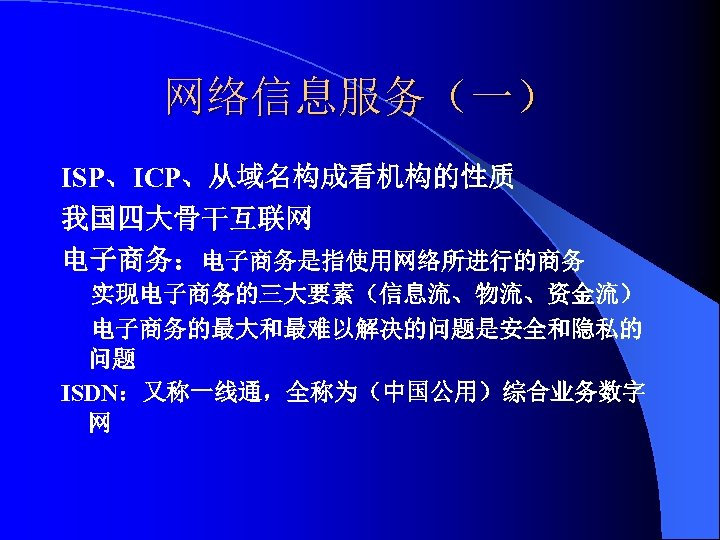 网络信息服务（一） ISP、ICP、从域名构成看机构的性质 我国四大骨干互联网 电子商务：电子商务是指使用网络所进行的商务 实现电子商务的三大要素（信息流、物流、资金流） 电子商务的最大和最难以解决的问题是安全和隐私的 问题 ISDN：又称一线通，全称为（中国公用）综合业务数字 网 