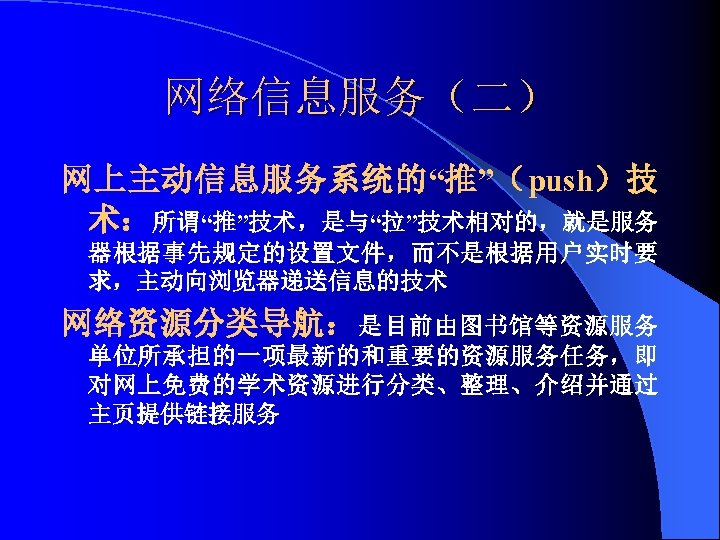 网络信息服务（二） 网上主动信息服务系统的“推”（push）技 术：所谓“推”技术，是与“拉”技术相对的，就是服务 器根据事先规定的设置文件，而不是根据用户实时要 求，主动向浏览器递送信息的技术 网络资源分类导航： 是目前由图书馆等资源服务 单位所承担的一项最新的和重要的资源服务任务，即 对网上免费的学术资源进行分类、整理、介绍并通过 主页提供链接服务 