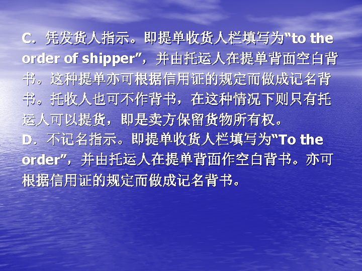 C．凭发货人指示。即提单收货人栏填写为“to the order of shipper”，并由托运人在提单背面空白背 书。这种提单亦可根据信用证的规定而做成记名背 书。托收人也可不作背书，在这种情况下则只有托 运人可以提货，即是卖方保留货物所有权。 D．不记名指示。即提单收货人栏填写为“To the order”，并由托运人在提单背面作空白背书。亦可 根据信用证的规定而做成记名背书。 