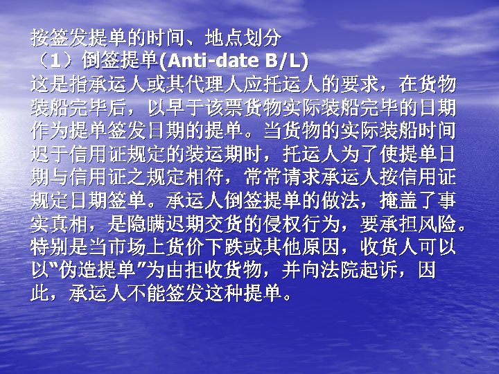 按签发提单的时间、地点划分 （1）倒签提单(Anti-date B/L) 这是指承运人或其代理人应托运人的要求，在货物 装船完毕后，以早于该票货物实际装船完毕的日期 作为提单签发日期的提单。当货物的实际装船时间 迟于信用证规定的装运期时，托运人为了使提单日 期与信用证之规定相符，常常请求承运人按信用证 规定日期签单。承运人倒签提单的做法，掩盖了事 实真相，是隐瞒迟期交货的侵权行为，要承担风险。 特别是当市场上货价下跌或其他原因，收货人可以 以“伪造提单”为由拒收货物，并向法院起诉，因 此，承运人不能签发这种提单。 